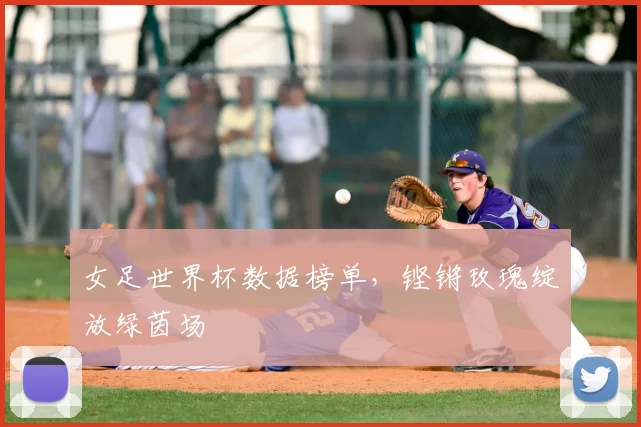 女足世界杯数据榜单，铿锵玫瑰绽放绿茵场