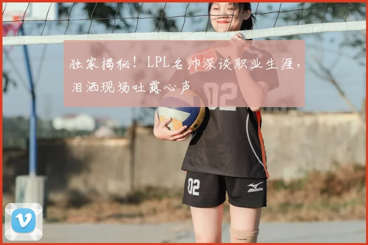 独家揭秘！LPL名帅深谈职业生涯，泪洒现场吐露心声