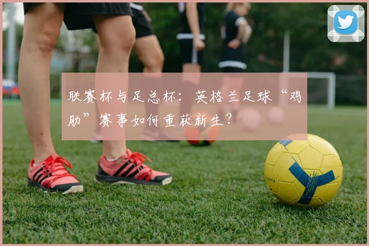 联赛杯与足总杯：英格兰足球“鸡肋”赛事如何重获新生？