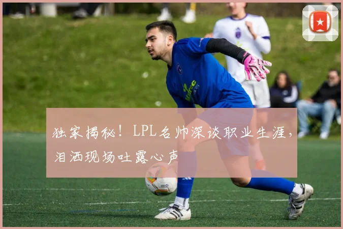 独家揭秘！LPL名帅深谈职业生涯，泪洒现场吐露心声
