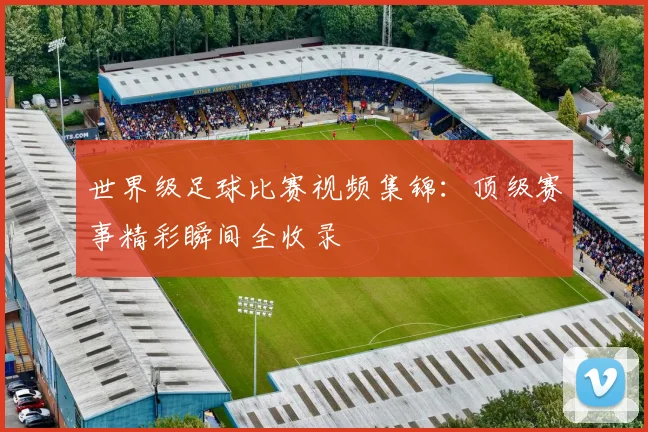 世界级足球比赛视频集锦:顶级赛事精彩瞬间全收录