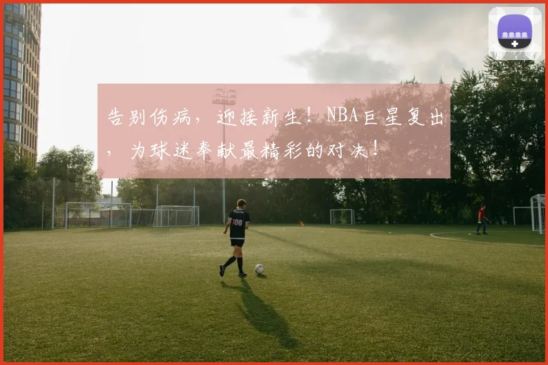 告别伤病，迎接新生！NBA巨星复出，为球迷奉献最精彩的对决！