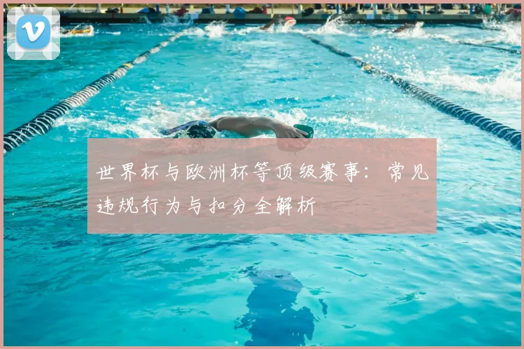 世界杯与欧洲杯等顶级赛事:常见违规行为与扣分全解析